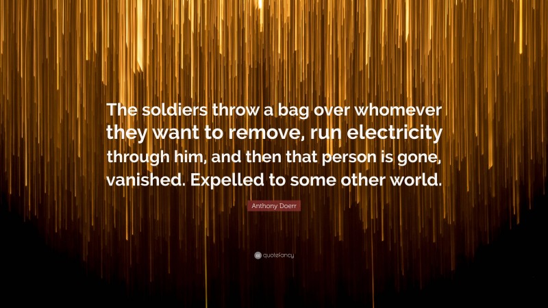 Anthony Doerr Quote: “The soldiers throw a bag over whomever they want to remove, run electricity through him, and then that person is gone, vanished. Expelled to some other world.”