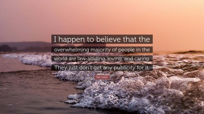 Hal Urban Quote: “I happen to believe that the overwhelming majority of people in the world are law-abiding, loving, and caring. They just don’t get any publicity for it.”