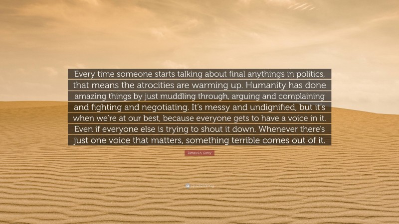 James S.A. Corey Quote: “Every time someone starts talking about final anythings in politics, that means the atrocities are warming up. Humanity has done amazing things by just muddling through, arguing and complaining and fighting and negotiating. It’s messy and undignified, but it’s when we’re at our best, because everyone gets to have a voice in it. Even if everyone else is trying to shout it down. Whenever there’s just one voice that matters, something terrible comes out of it.”