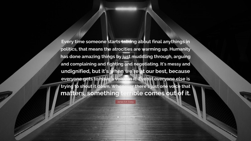 James S.A. Corey Quote: “Every time someone starts talking about final anythings in politics, that means the atrocities are warming up. Humanity has done amazing things by just muddling through, arguing and complaining and fighting and negotiating. It’s messy and undignified, but it’s when we’re at our best, because everyone gets to have a voice in it. Even if everyone else is trying to shout it down. Whenever there’s just one voice that matters, something terrible comes out of it.”