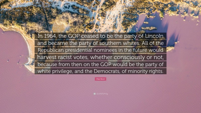Max Boot Quote: “In 1964, the GOP ceased to be the party of Lincoln and became the party of southern whites. All of the Republican presidential nominees in the future would harvest racist votes, whether consciously or not, because from then on the GOP would be the party of white privilege, and the Democrats, of minority rights.”