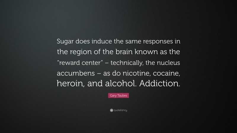 Gary Taubes Quote: “Sugar does induce the same responses in the region of the brain known as the “reward center” – technically, the nucleus accumbens – as do nicotine, cocaine, heroin, and alcohol. Addiction.”