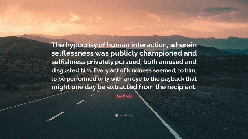 Dean Koontz Quote: “The hypocrisy of human interaction, wherein selflessness was publicly championed and selfishness privately pursued, both amused and disgusted him. Every act of kindness seemed, to him, to be performed only with an eye to the payback that might one day be extracted from the recipient.”