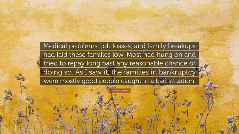 Elizabeth Warren Quote: “Medical problems, job losses, and family breakups had laid these families low. Most had hung on and tried to repay long past any reasonable chance of doing so. As I saw it, the families in bankruptcy were mostly good people caught in a bad situation.”