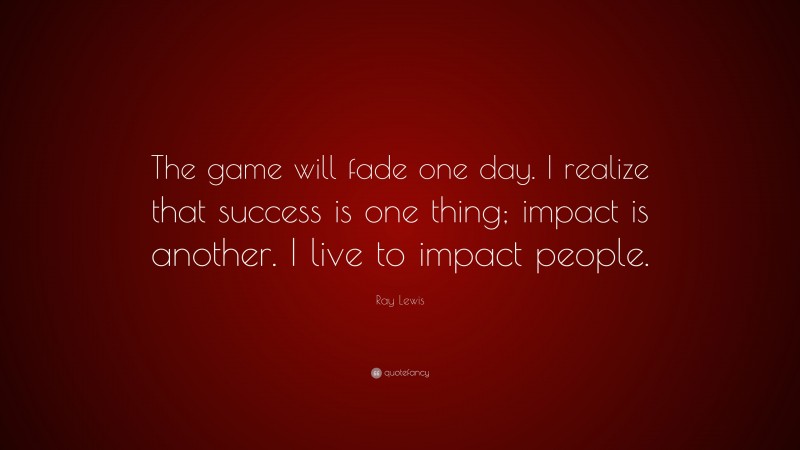 Ray Lewis Quote: “The game will fade one day. I realize that success is one thing; impact is another. I live to impact people.”