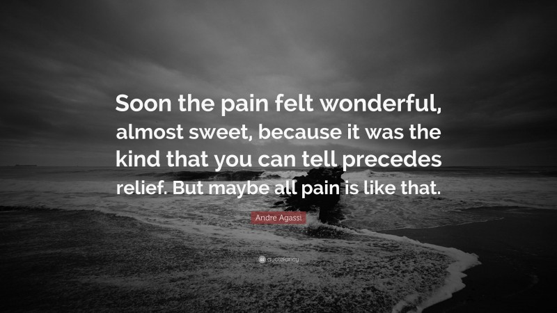 Andre Agassi Quote: “Soon the pain felt wonderful, almost sweet, because it was the kind that you can tell precedes relief. But maybe all pain is like that.”