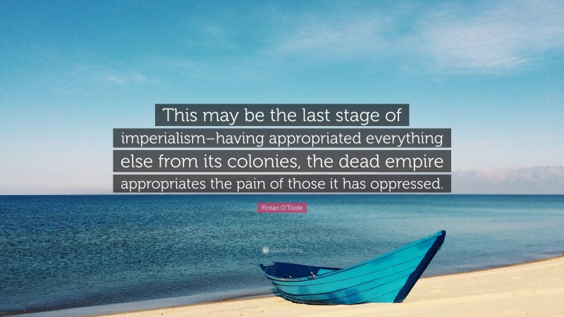 Fintan O'Toole Quote: “This may be the last stage of imperialism–having appropriated everything else from its colonies, the dead empire appropriates the pain of those it has oppressed.”