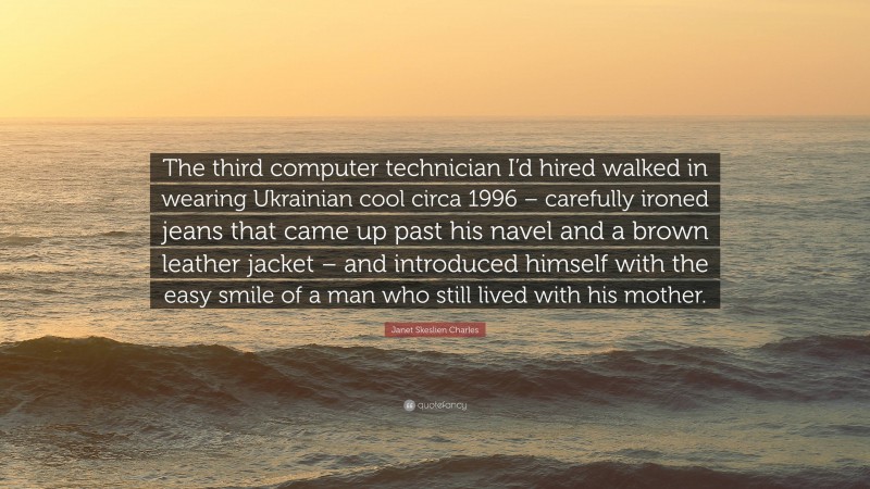 Janet Skeslien Charles Quote: “The third computer technician I’d hired walked in wearing Ukrainian cool circa 1996 – carefully ironed jeans that came up past his navel and a brown leather jacket – and introduced himself with the easy smile of a man who still lived with his mother.”