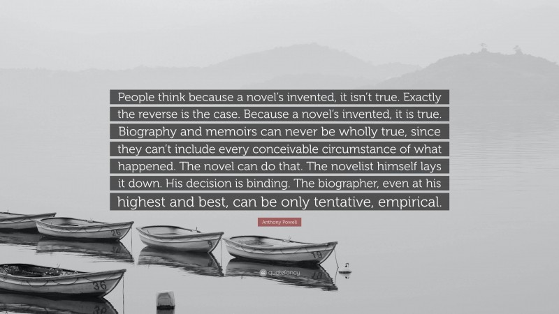 Anthony Powell Quote: “People think because a novel’s invented, it isn’t true. Exactly the reverse is the case. Because a novel’s invented, it is true. Biography and memoirs can never be wholly true, since they can’t include every conceivable circumstance of what happened. The novel can do that. The novelist himself lays it down. His decision is binding. The biographer, even at his highest and best, can be only tentative, empirical.”