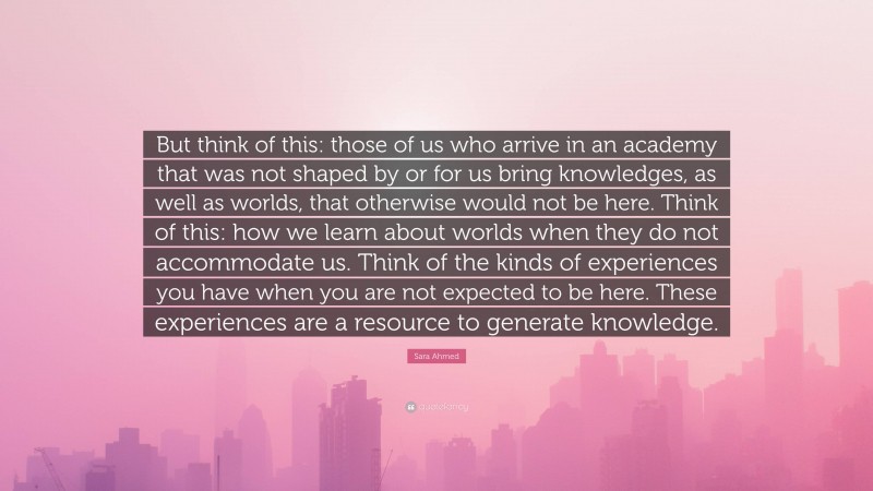 Sara Ahmed Quote: “But think of this: those of us who arrive in an academy that was not shaped by or for us bring knowledges, as well as worlds, that otherwise would not be here. Think of this: how we learn about worlds when they do not accommodate us. Think of the kinds of experiences you have when you are not expected to be here. These experiences are a resource to generate knowledge.”