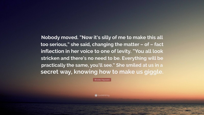 Brooke Hayward Quote: “Nobody moved. “Now it’s silly of me to make this all too serious,” she said, changing the matter – of – fact inflection in her voice to one of levity. “You all look stricken and there’s no need to be. Everything will be practically the same, you’ll see.” She smiled at us in a secret way, knowing how to make us giggle.”