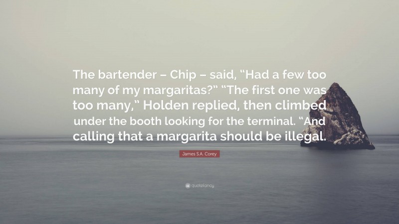 James S.A. Corey Quote: “The bartender – Chip – said, “Had a few too many of my margaritas?” “The first one was too many,” Holden replied, then climbed under the booth looking for the terminal. “And calling that a margarita should be illegal.”