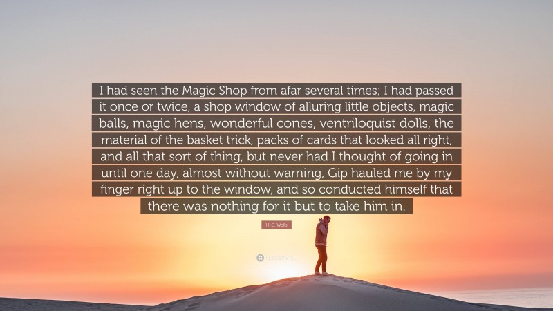 H. G. Wells Quote: “I had seen the Magic Shop from afar several times; I had passed it once or twice, a shop window of alluring little objects, magic balls, magic hens, wonderful cones, ventriloquist dolls, the material of the basket trick, packs of cards that looked all right, and all that sort of thing, but never had I thought of going in until one day, almost without warning, Gip hauled me by my finger right up to the window, and so conducted himself that there was nothing for it but to take him in.”