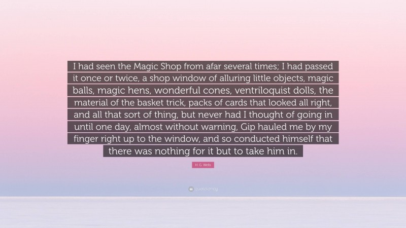 H. G. Wells Quote: “I had seen the Magic Shop from afar several times; I had passed it once or twice, a shop window of alluring little objects, magic balls, magic hens, wonderful cones, ventriloquist dolls, the material of the basket trick, packs of cards that looked all right, and all that sort of thing, but never had I thought of going in until one day, almost without warning, Gip hauled me by my finger right up to the window, and so conducted himself that there was nothing for it but to take him in.”