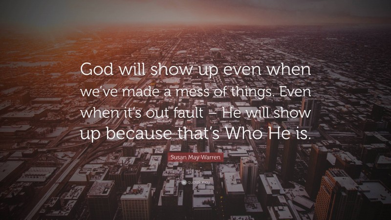 Susan May Warren Quote: “God will show up even when we’ve made a mess of things. Even when it’s out fault – He will show up because that’s Who He is.”