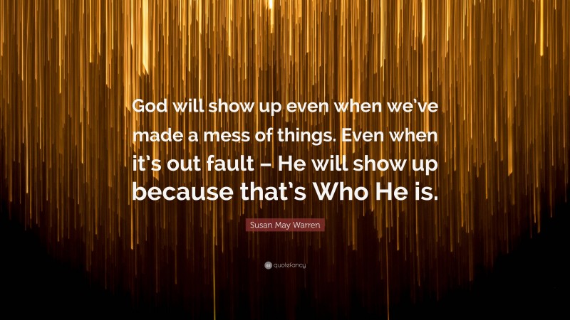 Susan May Warren Quote: “God will show up even when we’ve made a mess of things. Even when it’s out fault – He will show up because that’s Who He is.”