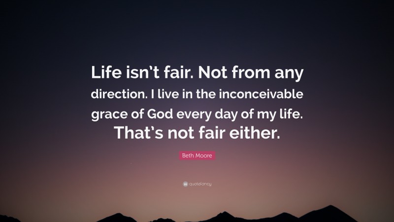 Beth Moore Quote: “Life isn’t fair. Not from any direction. I live in the inconceivable grace of God every day of my life. That’s not fair either.”