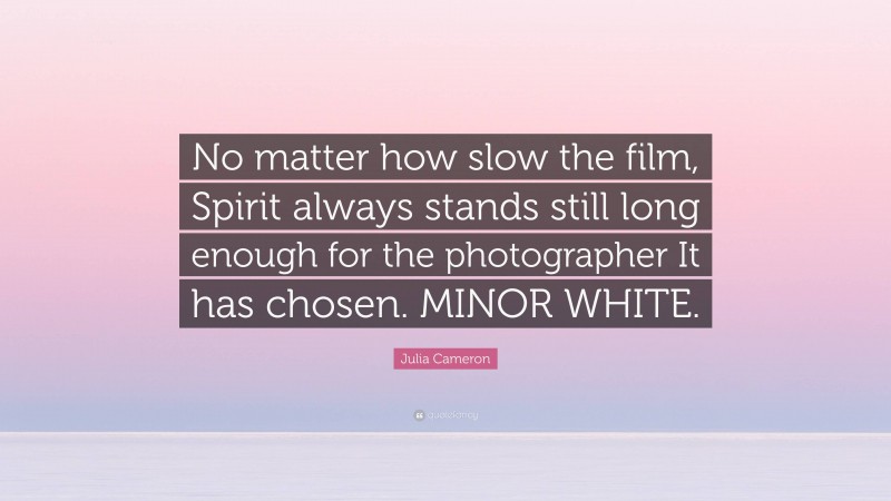 Julia Cameron Quote: “No matter how slow the film, Spirit always stands still long enough for the photographer It has chosen. MINOR WHITE.”
