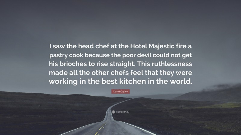 David Ogilvy Quote: “I saw the head chef at the Hotel Majestic fire a pastry cook because the poor devil could not get his brioches to rise straight. This ruthlessness made all the other chefs feel that they were working in the best kitchen in the world.”