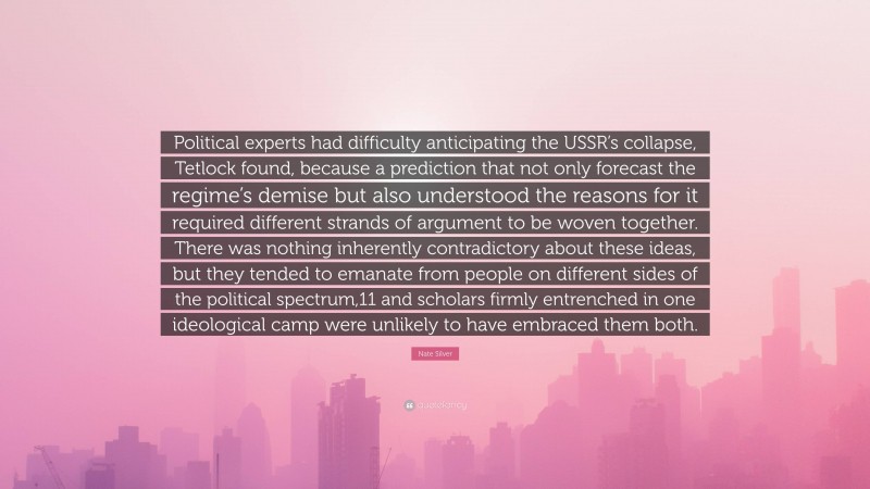 Nate Silver Quote: “Political experts had difficulty anticipating the USSR’s collapse, Tetlock found, because a prediction that not only forecast the regime’s demise but also understood the reasons for it required different strands of argument to be woven together. There was nothing inherently contradictory about these ideas, but they tended to emanate from people on different sides of the political spectrum,11 and scholars firmly entrenched in one ideological camp were unlikely to have embraced them both.”