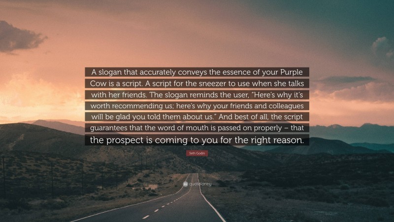 Seth Godin Quote: “A slogan that accurately conveys the essence of your Purple Cow is a script. A script for the sneezer to use when she talks with her friends. The slogan reminds the user, “Here’s why it’s worth recommending us; here’s why your friends and colleagues will be glad you told them about us.” And best of all, the script guarantees that the word of mouth is passed on properly – that the prospect is coming to you for the right reason.”