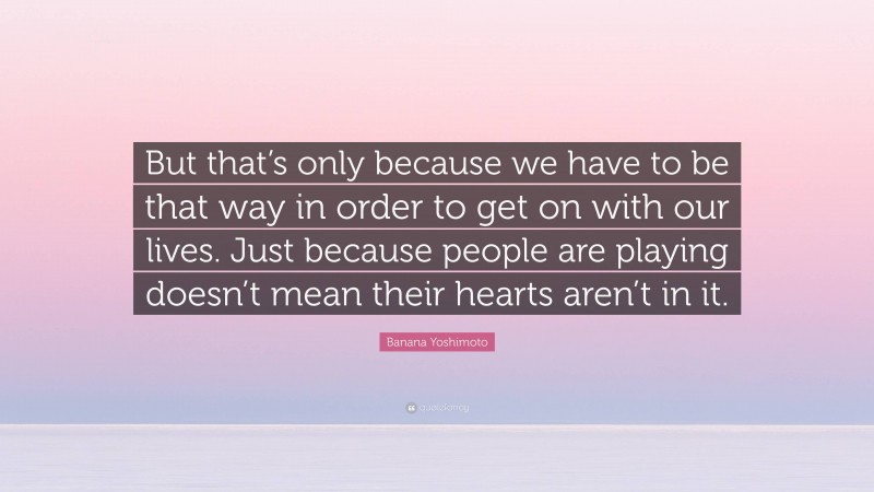 Banana Yoshimoto Quote: “But that’s only because we have to be that way in order to get on with our lives. Just because people are playing doesn’t mean their hearts aren’t in it.”