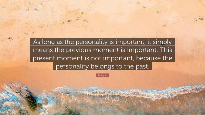 Sadhguru Quote: “As long as the personality is important, it simply means the previous moment is important. This present moment is not important, because the personality belongs to the past.”