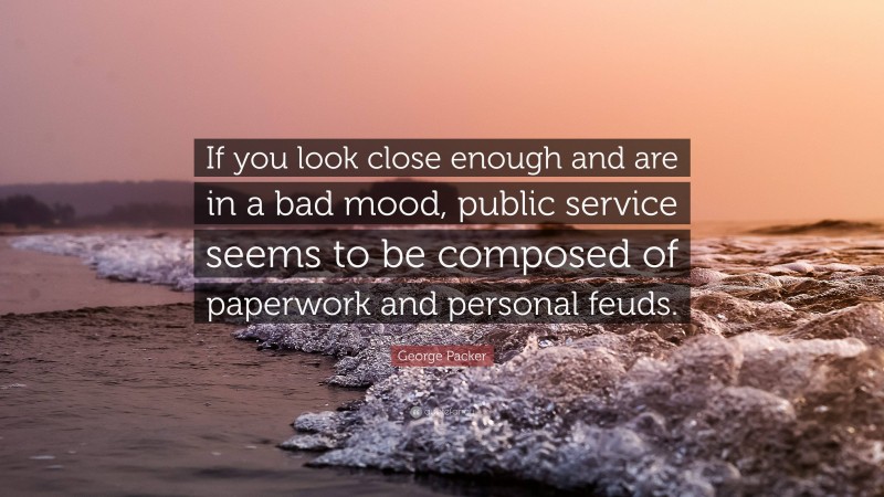 George Packer Quote: “If you look close enough and are in a bad mood, public service seems to be composed of paperwork and personal feuds.”