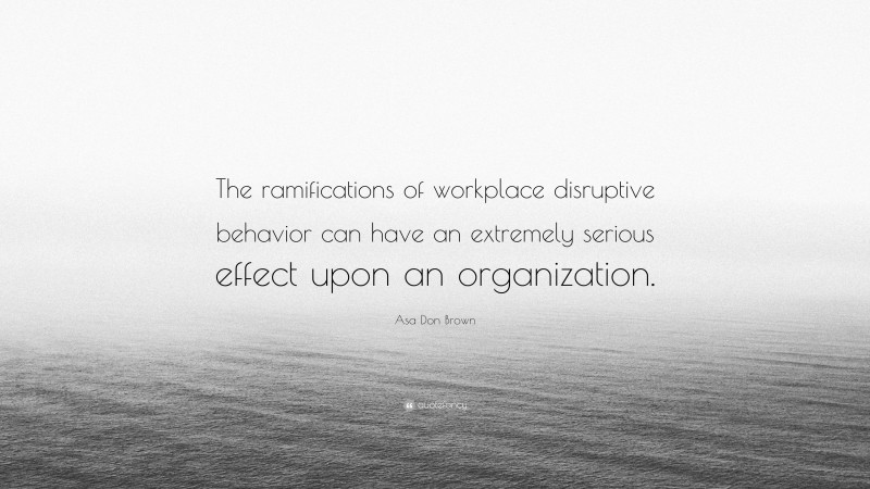 Asa Don Brown Quote: “The ramifications of workplace disruptive behavior can have an extremely serious effect upon an organization.”