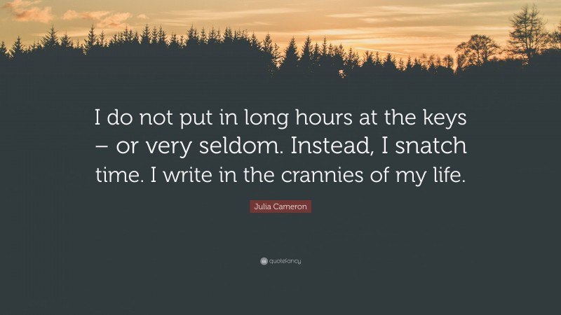 Julia Cameron Quote: “I do not put in long hours at the keys – or very seldom. Instead, I snatch time. I write in the crannies of my life.”