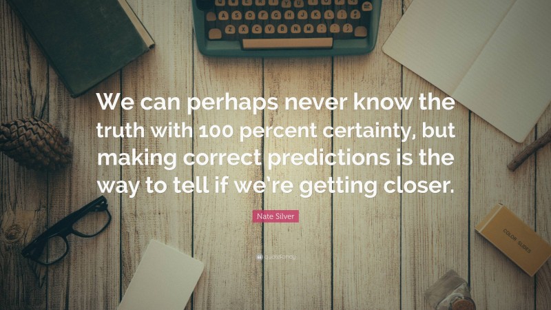 Nate Silver Quote: “We can perhaps never know the truth with 100 percent certainty, but making correct predictions is the way to tell if we’re getting closer.”