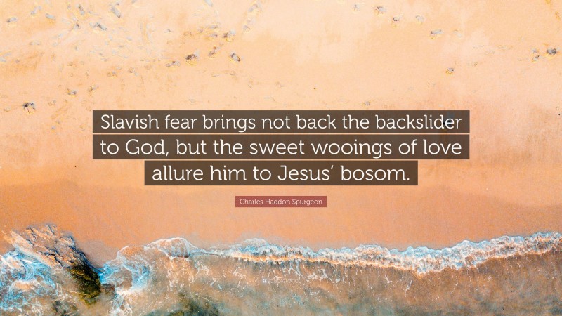 Charles Haddon Spurgeon Quote: “Slavish fear brings not back the backslider to God, but the sweet wooings of love allure him to Jesus’ bosom.”