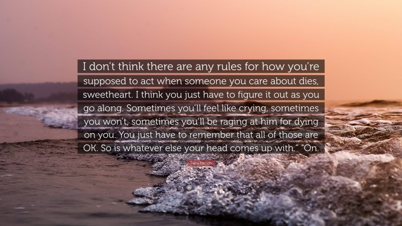 Tana French Quote: “I don’t think there are any rules for how you’re supposed to act when someone you care about dies, sweetheart. I think you just have to figure it out as you go along. Sometimes you’ll feel like crying, sometimes you won’t, sometimes you’ll be raging at him for dying on you. You just have to remember that all of those are OK. So is whatever else your head comes up with.” “On.”