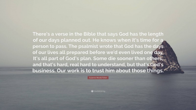 Suzanne Woods Fisher Quote: “There’s a verse in the Bible that says God has the length of our days planned out. He knows when it’s time for a person to pass. The psalmist wrote that God has the days of our lives all prepared before we’d even lived one day. It’s all part of God’s plan. Some die sooner than others, and that’s hard, real hard to understand, but that’s God’s business. Our work is to trust him about those things.”