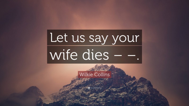 Wilkie Collins Quote: “Let us say your wife dies – –.”