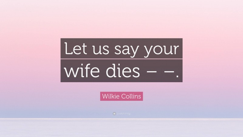 Wilkie Collins Quote: “Let us say your wife dies – –.”