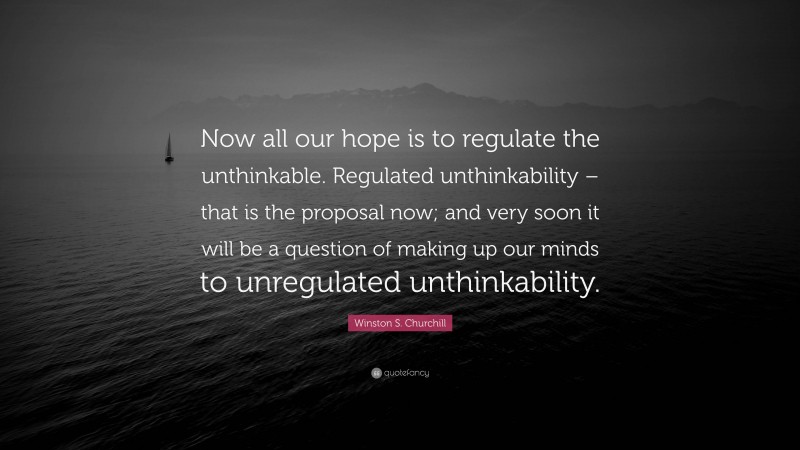 Winston S. Churchill Quote: “Now all our hope is to regulate the unthinkable. Regulated unthinkability – that is the proposal now; and very soon it will be a question of making up our minds to unregulated unthinkability.”
