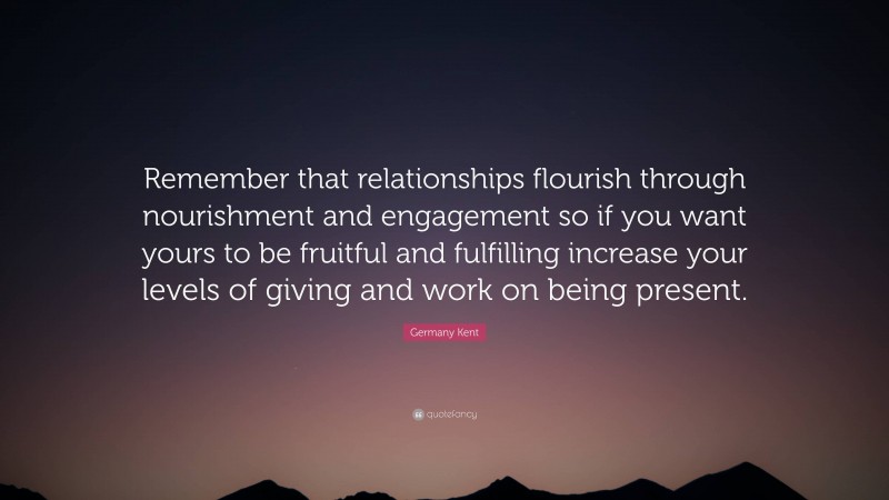Germany Kent Quote: “Remember that relationships flourish through nourishment and engagement so if you want yours to be fruitful and fulfilling increase your levels of giving and work on being present.”