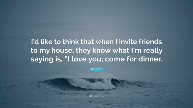 Ina Garten Quote: “I’d like to think that when I invite friends to my house, they know what I’m really saying is, “I love you; come for dinner.”