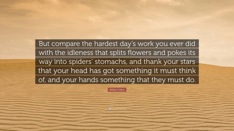 Wilkie Collins Quote: “But compare the hardest day’s work you ever did with the idleness that splits flowers and pokes its way into spiders’ stomachs, and thank your stars that your head has got something it must think of, and your hands something that they must do.”