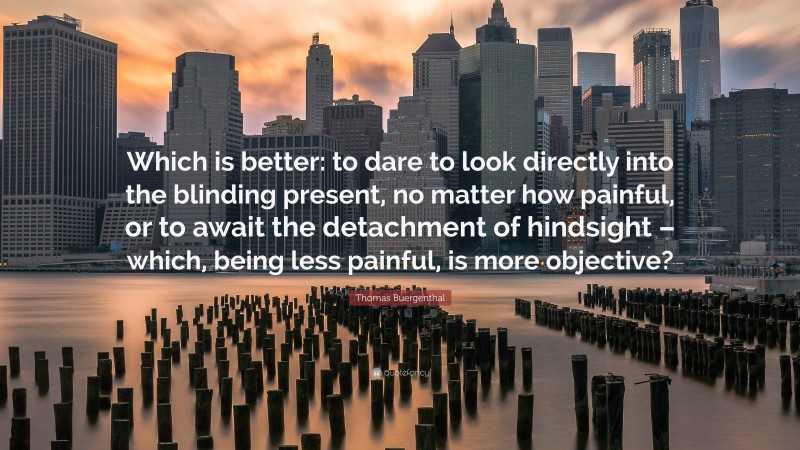 Thomas Buergenthal Quote: “Which is better: to dare to look directly into the blinding present, no matter how painful, or to await the detachment of hindsight – which, being less painful, is more objective?”