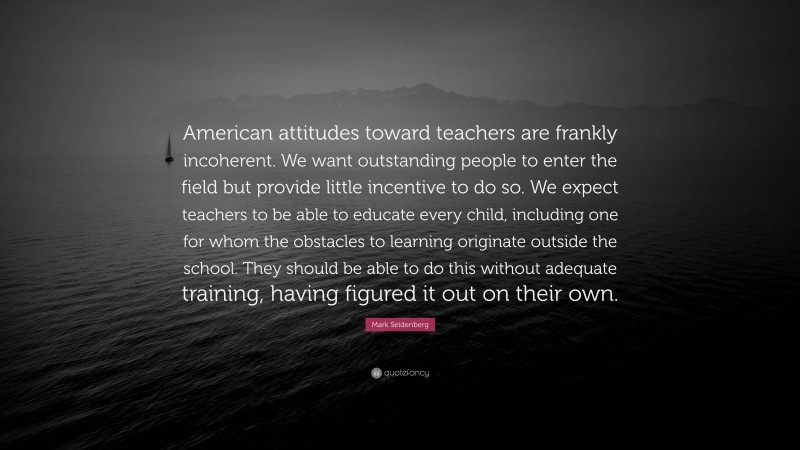 Mark Seidenberg Quote: “American attitudes toward teachers are frankly incoherent. We want outstanding people to enter the field but provide little incentive to do so. We expect teachers to be able to educate every child, including one for whom the obstacles to learning originate outside the school. They should be able to do this without adequate training, having figured it out on their own.”