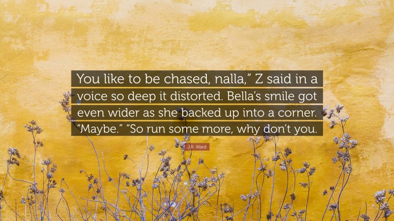 J.R. Ward Quote: “You like to be chased, nalla,” Z said in a voice so deep it distorted. Bella’s smile got even wider as she backed up into a corner. “Maybe.” “So run some more, why don’t you.”