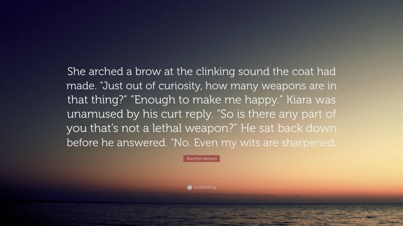 Sherrilyn Kenyon Quote: “She arched a brow at the clinking sound the coat had made. “Just out of curiosity, how many weapons are in that thing?” “Enough to make me happy.” Kiara was unamused by his curt reply. “So is there any part of you that’s not a lethal weapon?” He sat back down before he answered. “No. Even my wits are sharpened.”