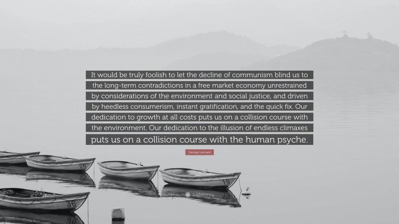 George Leonard Quote: “It would be truly foolish to let the decline of communism blind us to the long-term contradictions in a free market economy unrestrained by considerations of the environment and social justice, and driven by heedless consumerism, instant gratification, and the quick fix. Our dedication to growth at all costs puts us on a collision course with the environment. Our dedication to the illusion of endless climaxes puts us on a collision course with the human psyche.”