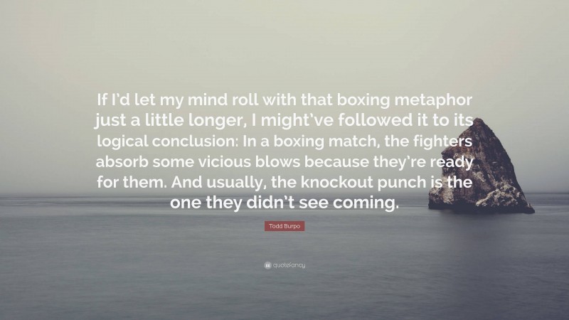 Todd Burpo Quote: “If I’d let my mind roll with that boxing metaphor just a little longer, I might’ve followed it to its logical conclusion: In a boxing match, the fighters absorb some vicious blows because they’re ready for them. And usually, the knockout punch is the one they didn’t see coming.”