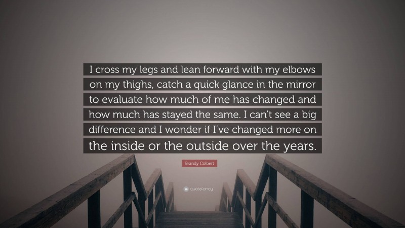 Brandy Colbert Quote: “I cross my legs and lean forward with my elbows on my thighs, catch a quick glance in the mirror to evaluate how much of me has changed and how much has stayed the same. I can’t see a big difference and I wonder if I’ve changed more on the inside or the outside over the years.”