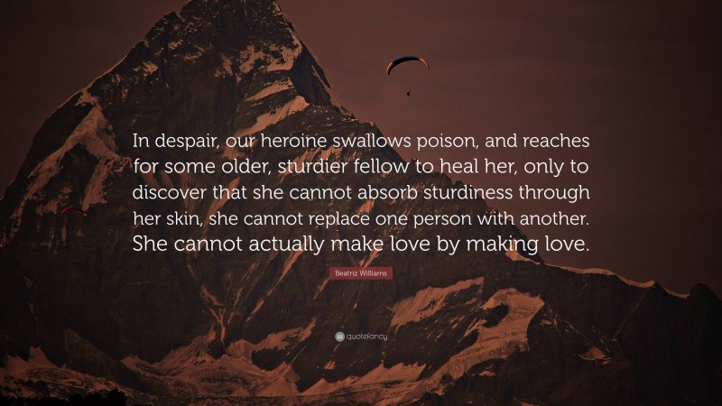 Beatriz Williams Quote: “In despair, our heroine swallows poison, and reaches for some older, sturdier fellow to heal her, only to discover that she cannot absorb sturdiness through her skin, she cannot replace one person with another. She cannot actually make love by making love.”