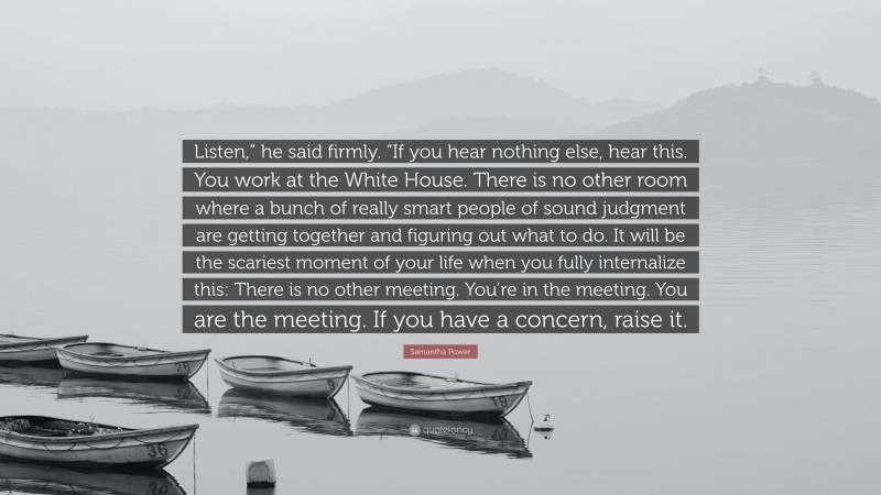 Samantha Power Quote: “Listen,” he said firmly. “If you hear nothing else, hear this. You work at the White House. There is no other room where a bunch of really smart people of sound judgment are getting together and figuring out what to do. It will be the scariest moment of your life when you fully internalize this: There is no other meeting. You’re in the meeting. You are the meeting. If you have a concern, raise it.”