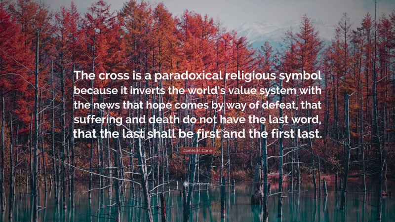 James H. Cone Quote: “The cross is a paradoxical religious symbol because it inverts the world’s value system with the news that hope comes by way of defeat, that suffering and death do not have the last word, that the last shall be first and the first last.”